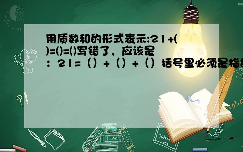 用质数和的形式表示:21+()=()=()写错了，应该是：21=（）+（）+（）括号里必须是指数