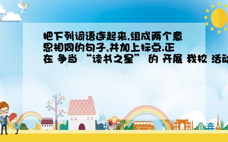 把下列词语连起来,组成两个意思相同的句子,并加上标点.正在 争当 “读书之星” 的 开展 我校 活动