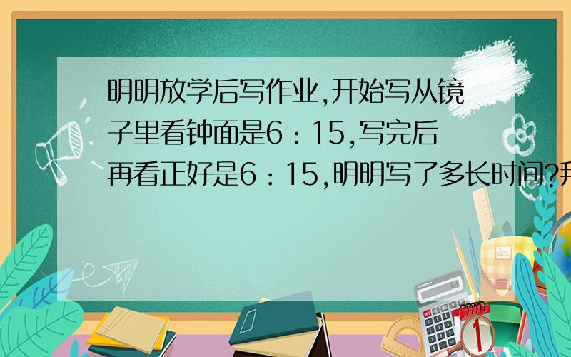 明明放学后写作业,开始写从镜子里看钟面是6：15,写完后再看正好是6：15,明明写了多长时间?拜托各位了