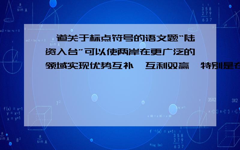 一道关于标点符号的语文题“陆资入台”可以使两岸在更广泛的领域实现优势互补、互利双赢,特别是在当前国际金融危机的形势下,更需要两岸携手、共度难关.练习册上答案说这个句子标点