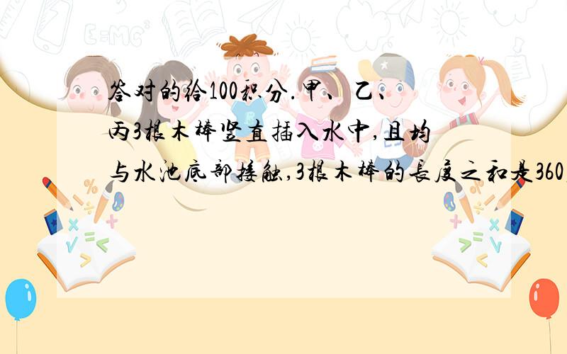 答对的给100积分.甲、乙、丙3根木棒竖直插入水中,且均与水池底部接触,3根木棒的长度之和是360厘米,甲木棒有3/4露在水面外,乙木棒有4/7露在水面外,丙木棒有2/5楼在水面外.水深多少厘米?