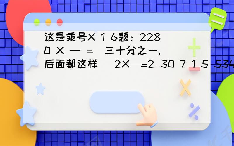 这是乘号X 1 6题：2280 X — =（三十分之一,后面都这样） 2X—=2 30 7 1 5 53400X —= 1400X—= 216X—= 16X—=5 5 12 4TANK YOU啦2280乘三十分之一=？2乘五分之六=？3400乘五分之二=？1400乘七分之五=？216乘十