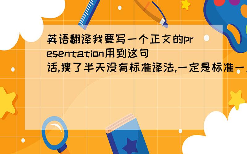 英语翻译我要写一个正文的presentation用到这句话,搜了半天没有标准译法,一定是标准一点的英文.