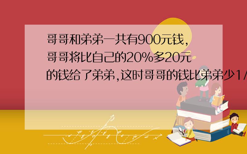 哥哥和弟弟一共有900元钱,哥哥将比自己的20%多20元的钱给了弟弟,这时哥哥的钱比弟弟少1/8.哥哥和弟弟原来各有多少钱?