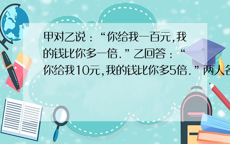 甲对乙说：“你给我一百元,我的钱比你多一倍.”乙回答：“你给我10元,我的钱比你多5倍.”两人各有多少元?