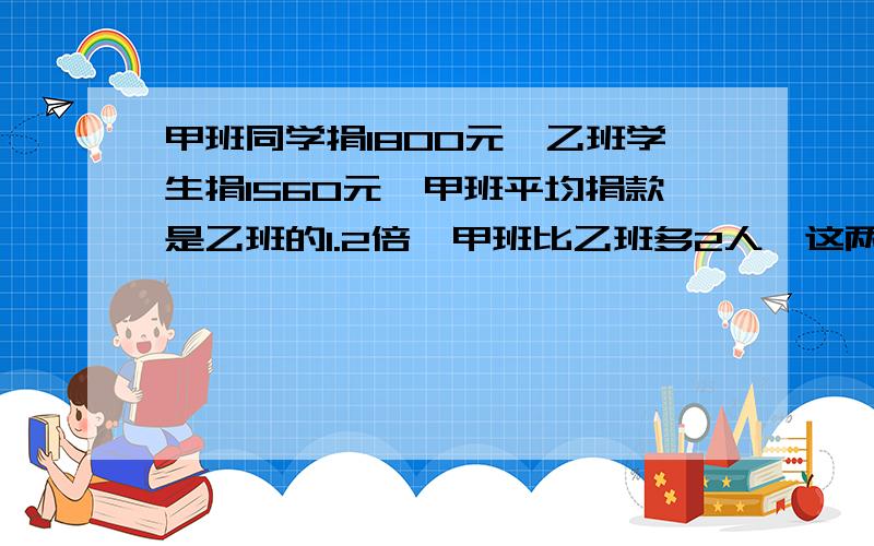 甲班同学捐1800元,乙班学生捐1560元,甲班平均捐款是乙班的1.2倍,甲班比乙班多2人,这两个各有多少人?是乙班比甲班多2人