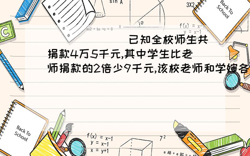 ```````已知全校师生共捐款4万5千元,其中学生比老师捐款的2倍少9千元,该校老师和学婶各捐款多少元?