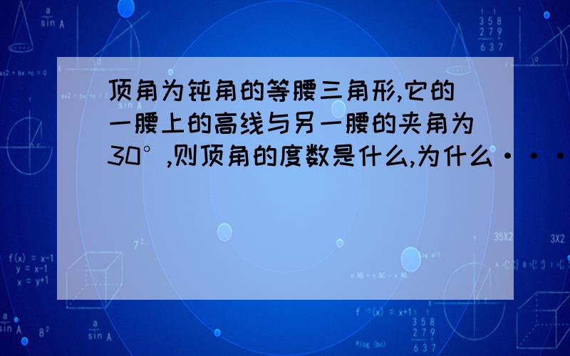 顶角为钝角的等腰三角形,它的一腰上的高线与另一腰的夹角为30°,则顶角的度数是什么,为什么···为什么,