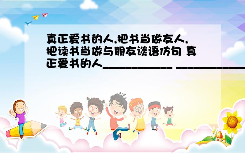 真正爱书的人,把书当做友人,把读书当做与朋友谈语仿句 真正爱书的人____________ _________________