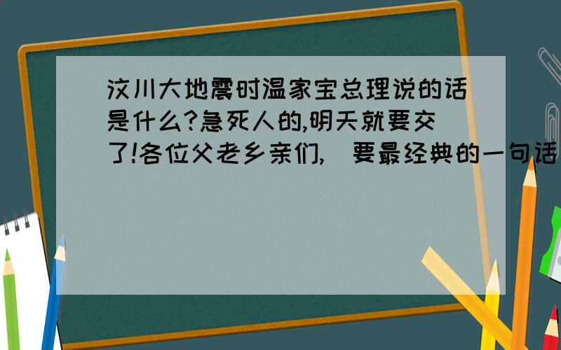 汶川大地震时温家宝总理说的话是什么?急死人的,明天就要交了!各位父老乡亲们,（要最经典的一句话）加油!