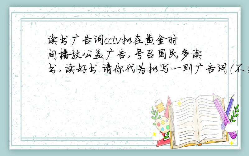 读书广告词cctv拟在黄金时间播放公益广告,号召国民多读书,读好书.请你代为拟写一则广告词（不超过20字）