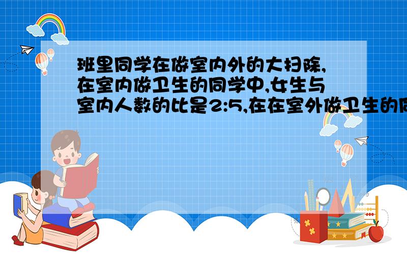 班里同学在做室内外的大扫除,在室内做卫生的同学中,女生与室内人数的比是2:5,在在室外做卫生的同学中,女生占4/15,在全部做卫生的同学中,女生占36%,那么同学在室内与室外做卫生的人数比