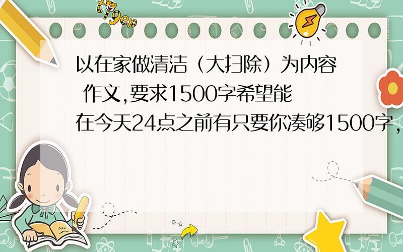 以在家做清洁（大扫除）为内容 作文,要求1500字希望能在今天24点之前有只要你凑够1500字，