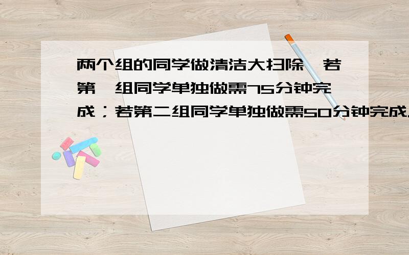 两个组的同学做清洁大扫除,若第一组同学单独做需75分钟完成；若第二组同学单独做需50分钟完成.若两组一再由第二组同学单独做剩下的部分,共需要多少分钟?（接上面的问题）要用方程解