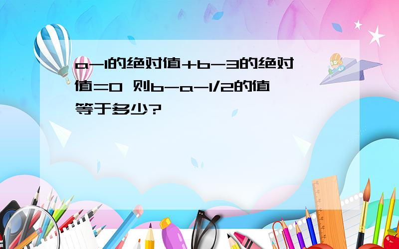 a-1的绝对值+b-3的绝对值=0 则b-a-1/2的值等于多少?