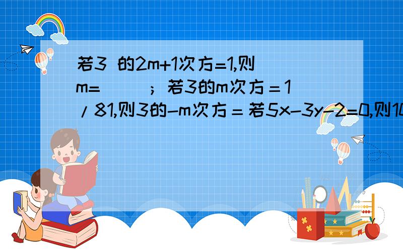 若3 的2m+1次方=1,则m=（ ）；若3的m次方＝1/81,则3的-m次方＝若5x-3y-2=0,则10的5x次方/10的3y次方＝（ ）；若3的m次方＝5,3的n次方＝4,则3的2m-n次方＝（ ）.（-3）的-2次方-1/4-3的-2次方-（-2）的-1次