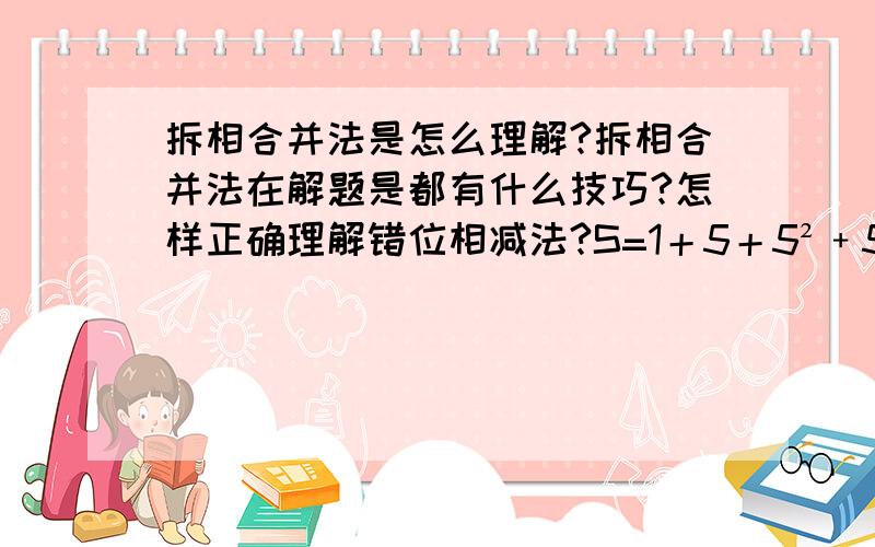 拆相合并法是怎么理解?拆相合并法在解题是都有什么技巧?怎样正确理解错位相减法?S=1＋5＋5²﹢5³﹢……﹢5（99次方）+5（100次方）.5S=5＋5²﹢5³﹢……﹢5（100次方）+5（101次方