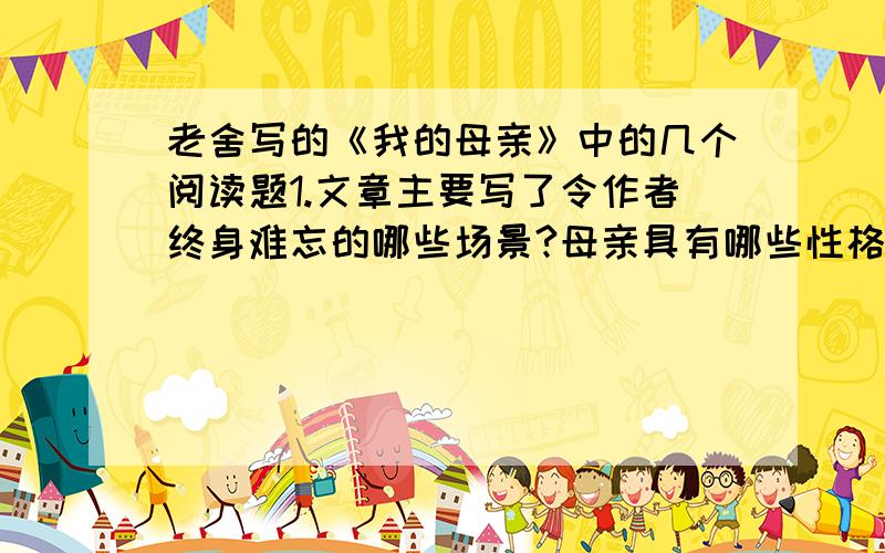 老舍写的《我的母亲》中的几个阅读题1.文章主要写了令作者终身难忘的哪些场景?母亲具有哪些性格品质?2.生命的教育在文章具体包含哪些教育内容?想一想你生活中是否具有这样的生命的教