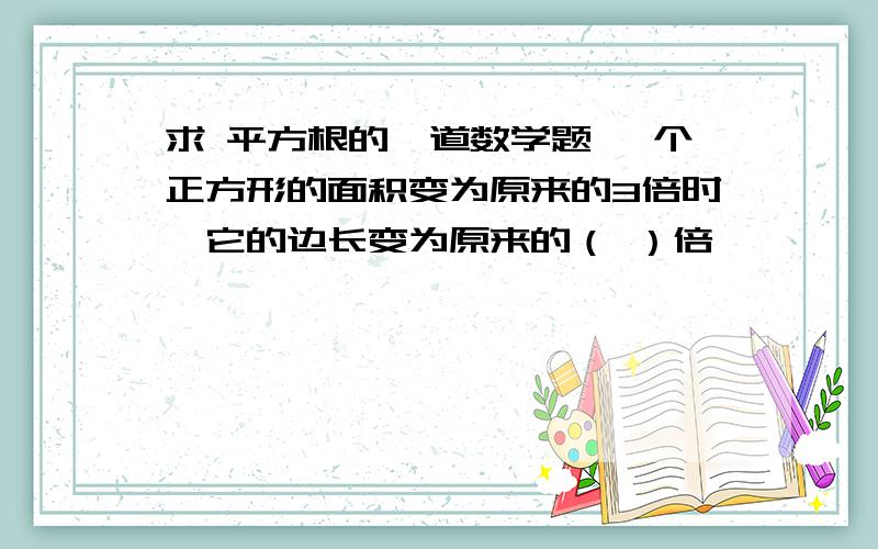 求 平方根的一道数学题 一个正方形的面积变为原来的3倍时,它的边长变为原来的（ ）倍