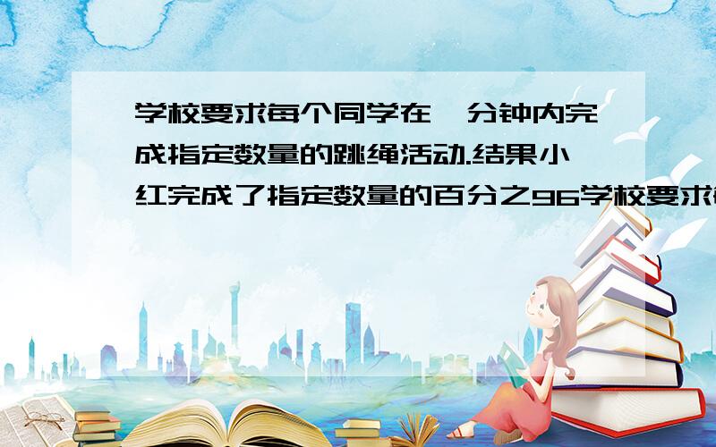 学校要求每个同学在一分钟内完成指定数量的跳绳活动.结果小红完成了指定数量的百分之96学校要求每个同学在一分钟内完成指定数量的跳绳活动.结果小红完成了指定数量的96％,小军完成了