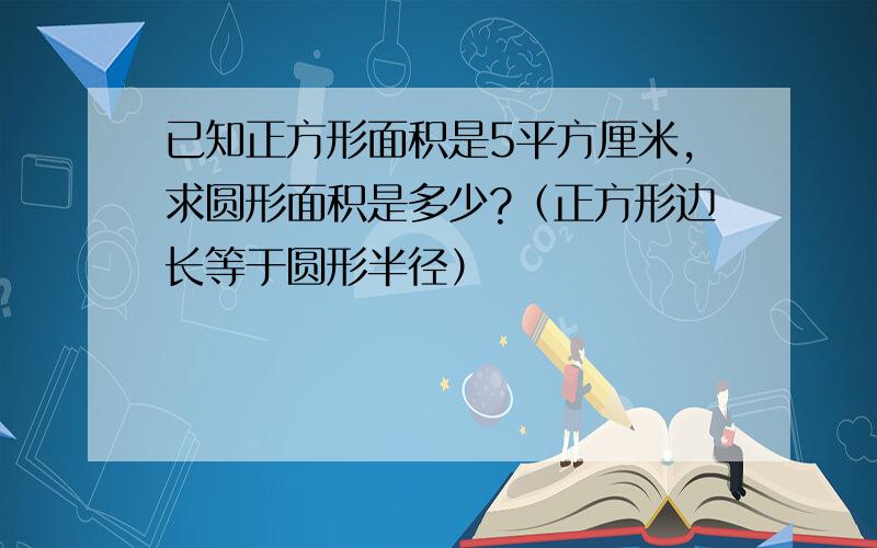 已知正方形面积是5平方厘米,求圆形面积是多少?（正方形边长等于圆形半径）