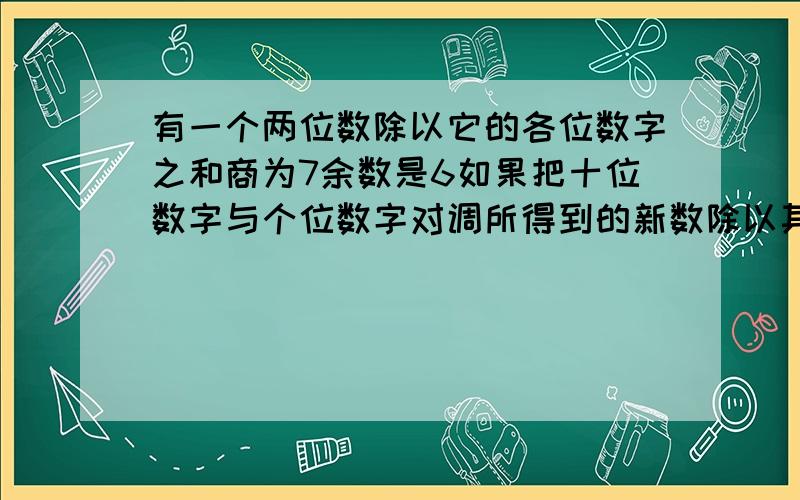 有一个两位数除以它的各位数字之和商为7余数是6如果把十位数字与个位数字对调所得到的新数除以其各位数字之和商为3余数是5求这个两位数?