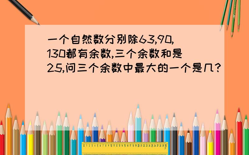 一个自然数分别除63,90,130都有余数,三个余数和是25,问三个余数中最大的一个是几?