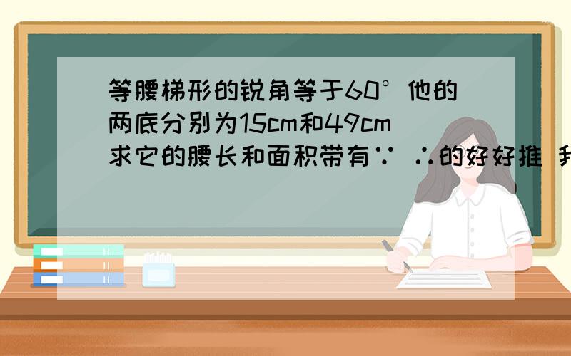 等腰梯形的锐角等于60°他的两底分别为15cm和49cm求它的腰长和面积带有∵ ∴的好好推 我 .本题没图 想不出来才问你们的 废话请gun