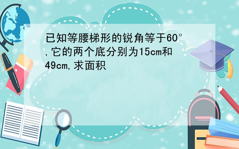 已知等腰梯形的锐角等于60°,它的两个底分别为15cm和49cm,求面积