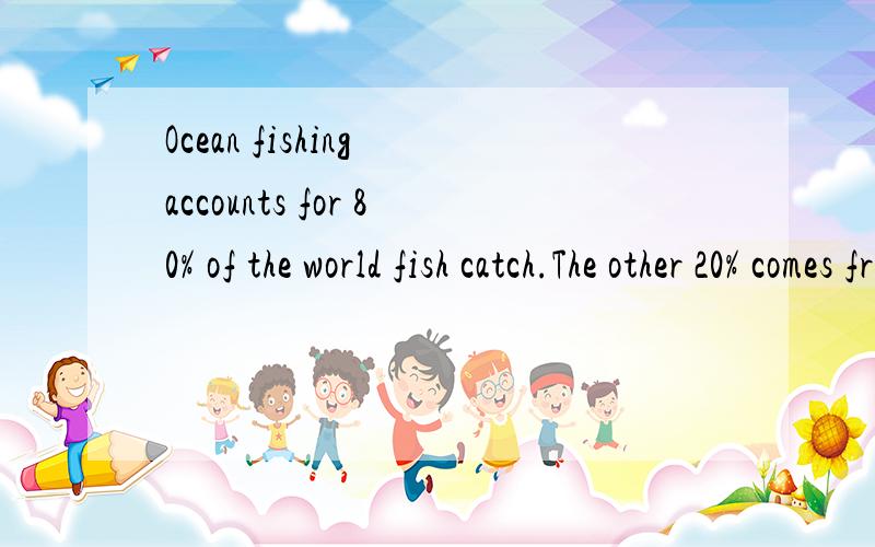 Ocean fishing accounts for 80% of the world fish catch.The other 20% comes from inland fishing (5%) and other source (15%).95% of all ocean catches occurs in coastal waters.1/4 to 1/3 of the world’s ocean fish catch is used to feed animals.Oceans h