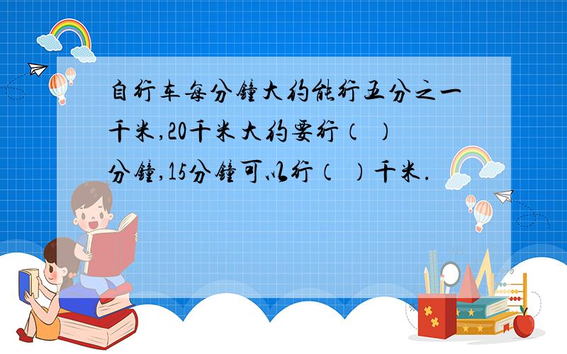 自行车每分钟大约能行五分之一千米,20千米大约要行（ ）分钟,15分钟可以行（ ）千米.