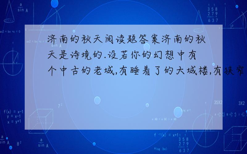 济南的秋天阅读题答案济南的秋天是诗境的.设若你的幻想中有个中古的老城,有睡着了的大城楼,有狭窄的古石路,有宽厚的石城墙,环城流着一道清溪,倒映着山影,岸上蹲着红袍绿裤的小妞儿.