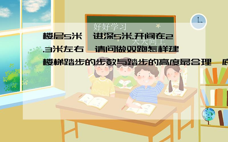 楼层5米,进深5米.开间在2.3米左右,请问做双跑怎样建楼梯踏步的步数与踏步的高度最合理,底层楼梯平台下做出入口的是自家住房!不算墙宽净2.3米,或2.5米!