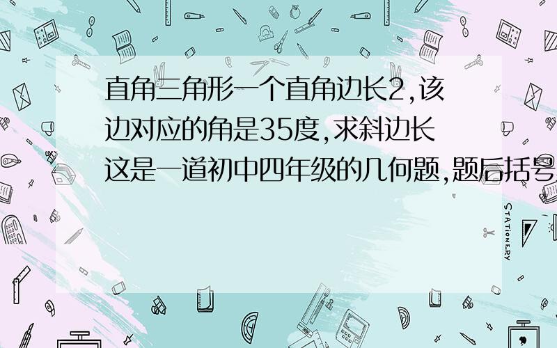 直角三角形一个直角边长2,该边对应的角是35度,求斜边长这是一道初中四年级的几何题,题后括号里写着（结果保留一位小数）,不用计算器.急用