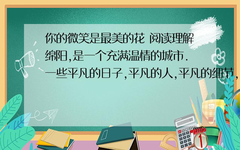 你的微笑是最美的花 阅读理解绵阳,是一个充满温情的城市.一些平凡的日子,平凡的人,平凡的细节,就如同这个季节常有的毛毛雨,看似漫不经心,却常常把你的心灵濡湿.一天晚上,天上下着蒙蒙