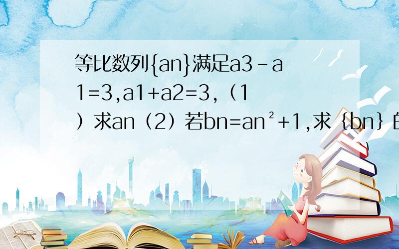 等比数列{an}满足a3-a1=3,a1+a2=3,（1）求an（2）若bn=an²+1,求﹛bn﹜的前n项和公式 ﹛