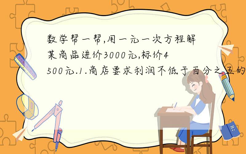 数学帮一帮,用一元一次方程解某商品进价3000元,标价4500元.1.商店要求利润不低于百分之五的售价打折出售,最低可以打几折销售此商品?2.若市场情况不好,商店要求不赔本的销售打折出售,最低