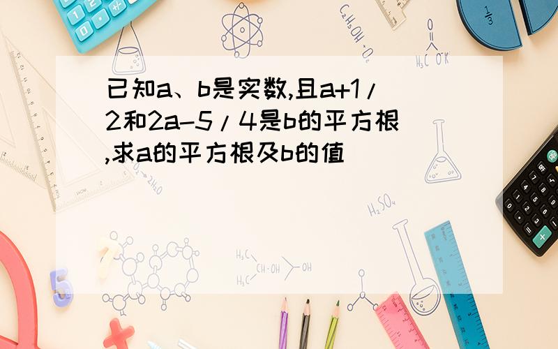 已知a、b是实数,且a+1/2和2a-5/4是b的平方根,求a的平方根及b的值