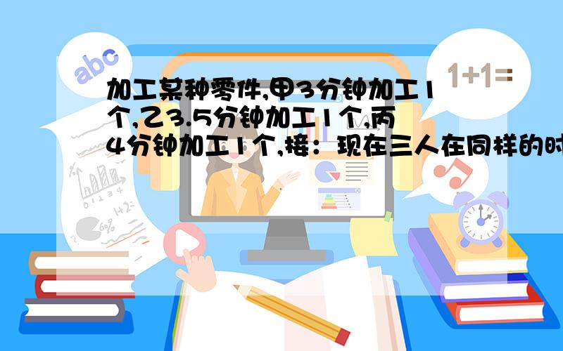 加工某种零件,甲3分钟加工1个,乙3.5分钟加工1个,丙4分钟加工1个,接：现在三人在同样的时间内一共加工了3650个,那么甲、乙、丙三人各加工多少个?要算式过程