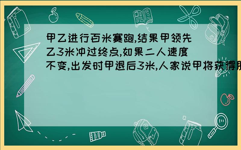 甲乙进行百米赛跑,结果甲领先乙3米冲过终点,如果二人速度不变,出发时甲退后3米,人家说甲将获得胜利,我有点不理解!小孩子也不理解 ,