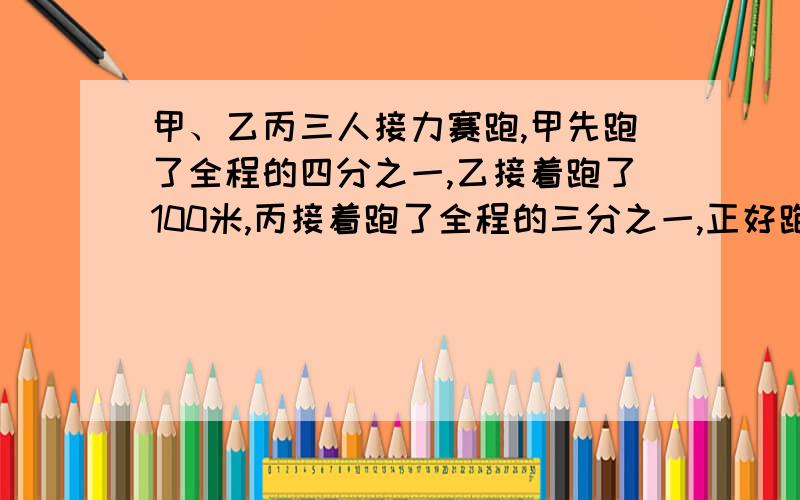 甲、乙丙三人接力赛跑,甲先跑了全程的四分之一,乙接着跑了100米,丙接着跑了全程的三分之一,正好跑完全程.全程多少米?