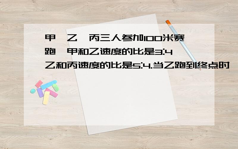 甲,乙、丙三人参加100米赛跑,甲和乙速度的比是3:4,乙和丙速度的比是5:4.当乙跑到终点时,甲,丙分别离终点多少米?