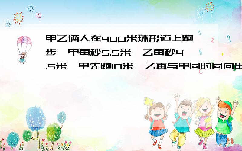 甲乙俩人在400米环形道上跑步,甲每秒5.5米,乙每秒4.5米,甲先跑10米,乙再与甲同时同向出发,还要多长时