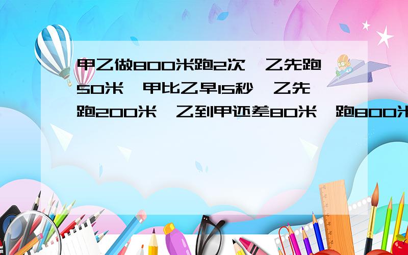 甲乙做800米跑2次,乙先跑50米,甲比乙早15秒,乙先跑200米,乙到甲还差80米,跑800米甲乙各需几秒?