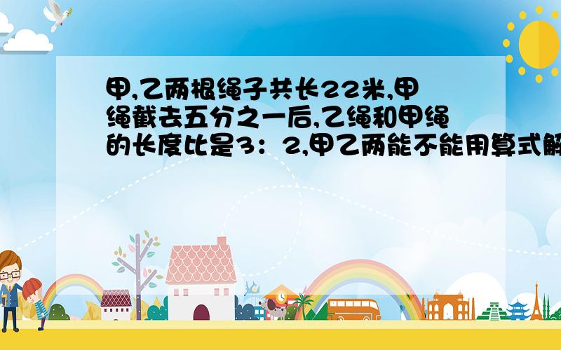 甲,乙两根绳子共长22米,甲绳截去五分之一后,乙绳和甲绳的长度比是3：2,甲乙两能不能用算式解?