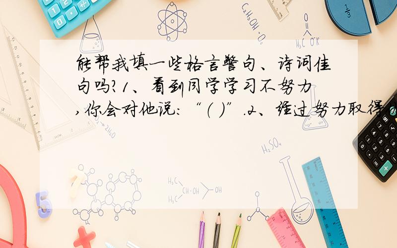 能帮我填一些格言警句、诗词佳句吗?1、看到同学学习不努力,你会对他说：“（ ）”.2、经过努力取得优秀成绩时,你会对自己说：“（ ）”.3、从书本上得到的知识毕竟比较肤浅,要透彻地