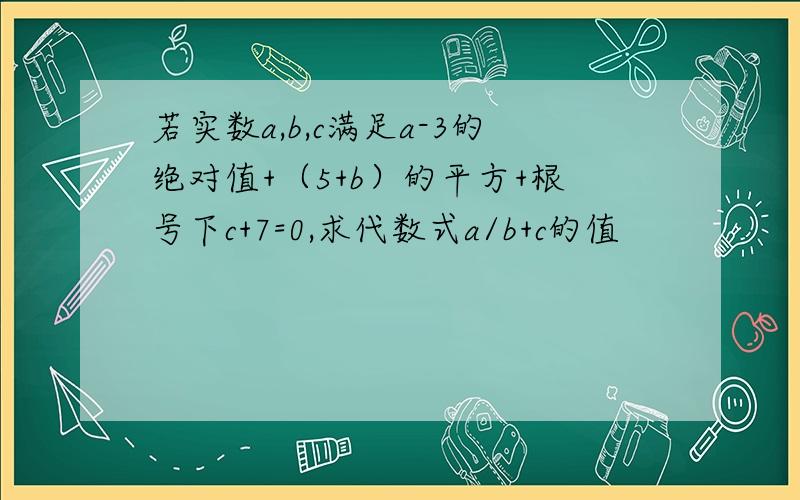 若实数a,b,c满足a-3的绝对值+（5+b）的平方+根号下c+7=0,求代数式a/b+c的值