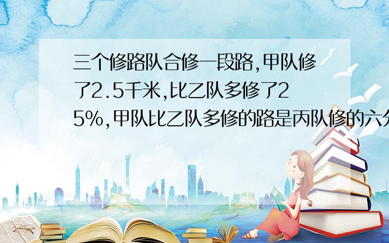 三个修路队合修一段路,甲队修了2.5千米,比乙队多修了25%,甲队比乙队多修的路是丙队修的六分之一,丙队修了多少千米?（分步解答）