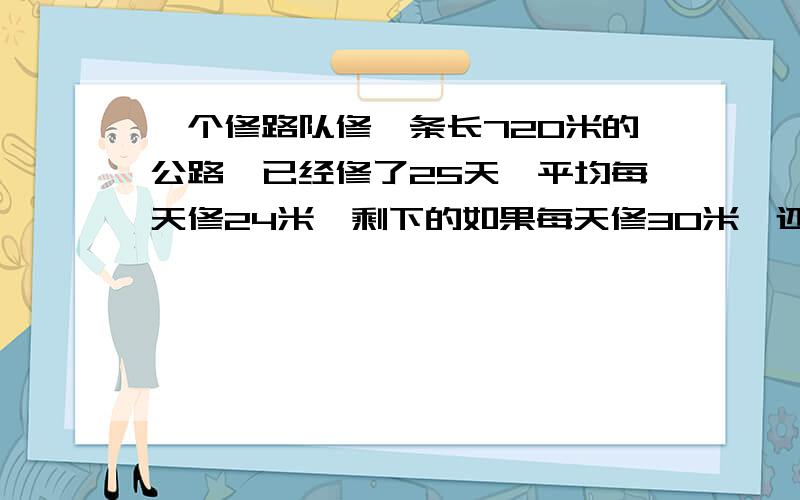 一个修路队修一条长720米的公路,已经修了25天,平均每天修24米,剩下的如果每天修30米,还需要用多少天?