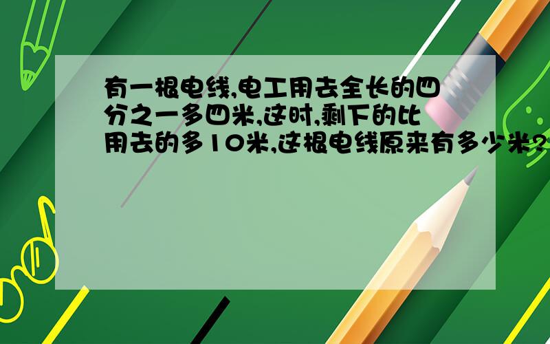 有一根电线,电工用去全长的四分之一多四米,这时,剩下的比用去的多10米,这根电线原来有多少米?